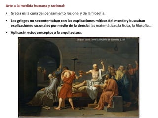 Arte a la medida humana y racional:
• Grecia es la cuna del pensamiento racional y de la filosofía.
• Los griegos no se contentaban con las explicaciones míticas del mundo y buscaban
explicaciones racionales por medio de la ciencia: las matemáticas, la física, la filosofía…
• Aplicarán estos conceptos a la arquitectura.
Jacques Louis David: La muerte de Sócrates, 1787
 