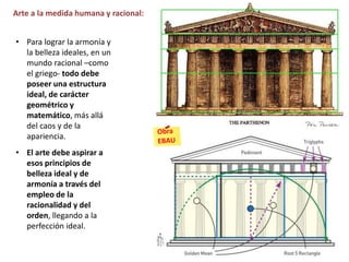 • Para lograr la armonía y
la belleza ideales, en un
mundo racional –como
el griego- todo debe
poseer una estructura
ideal, de carácter
geométrico y
matemático, más allá
del caos y de la
apariencia.
• El arte debe aspirar a
esos principios de
belleza ideal y de
armonía a través del
empleo de la
racionalidad y del
orden, llegando a la
perfección ideal.
Arte a la medida humana y racional:
 