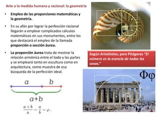 • Empleo de las proporciones matemáticas y
la geometría.
• En su afán por lograr la perfección racional
llegarán a emplear complicados cálculos
matemáticos en sus monumentos, entre los
que destacará el empleo de la llamada
proporción o sección áurea.
• La proporción áurea trata de mostrar la
relación armónica entre el todo y las partes
y se empleará tanto en escultura como en
arquitectura, como muestra de esa
búsqueda de la perfección ideal.
Según Aristóteles, para Pitágoras “El
número es la esencia de todas las
cosas.”
Arte a la medida humana y racional: la geometría
 