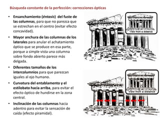 • Ensanchamiento (éntasis) del fuste de
las columnas, para que no parezca que
se estrechan en el centro (evitar efecto
concavidad).
• Mayor anchura de las columnas de los
laterales para anular el achatamiento
óptico que se produce en esa parte,
porque a simple vista una columna
sobre fondo abierto parece más
delgada.
• Diferentes tamaños de los
intercolumnios para que parezcan
iguales al ojo humano.
• Curvatura del entablamento y el
estilobato hacia arriba, para evitar el
efecto óptico de hundirse en la zona
central.
• Inclinación de las columnas hacia
adentro para evitar la sensación de
caída (efecto piramidal).
Búsqueda constante de la perfección: correcciones ópticas
 