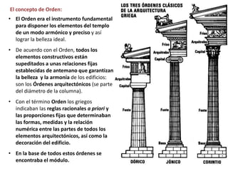 • El Orden era el instrumento fundamental
para disponer los elementos del templo
de un modo armónico y preciso y así
lograr la belleza ideal.
• De acuerdo con el Orden, todos los
elementos constructivos están
supeditados a unas relaciones fijas
establecidas de antemano que garantizan
la belleza y la armonía de los edificios:
son los Órdenes arquitectónicos (se parte
del diámetro de la columna).
• Con el término Orden los griegos
indicaban las reglas racionales a priori y
las proporciones fijas que determinaban
las formas, medidas y la relación
numérica entre las partes de todos los
elementos arquitectónicos, así como la
decoración del edificio.
• En la base de todos estos órdenes se
encontraba el módulo.
El concepto de Orden:
 