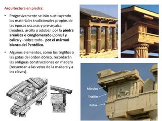 Arquitectura en piedra:
• Progresivamente se irán sustituyendo
los materiales tradicionales propios de
las épocas oscuras y pre-arcaica
(madera, arcilla o adobe) por la piedra
arenisca o conglomerado (poros) y
caliza y –sobre todo- por el mármol
blanco del Pentélico.
• Algunos elementos, como los triglifos o
las gotas del orden dórico, recordarán
las antiguas construcciones en madera
(recuerdan a las vetas de la madera y a
los clavos).
Gotas
Triglifos
Mútulos
 