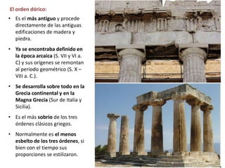• Es el más antiguo y procede
directamente de las antiguas
edificaciones de madera y
piedra.
• Ya se encontraba definido en
la época arcaica (S. VII y VI a.
C) y sus orígenes se remontan
al periodo geométrico (S. X –
VIII a. C.).
• Se desarrolla sobre todo en la
Grecia continental y en la
Magna Grecia (Sur de Italia y
Sicilia).
• Es el más sobrio de los tres
órdenes clásicos griegos.
• Normalmente es el menos
esbelto de los tres órdenes, si
bien con el tiempo sus
proporciones se estilizaron.
El orden dórico:
 