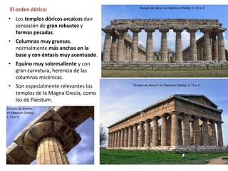 El orden dórico:
• Los templos dóricos arcaicos dan
sensación de gran robustez y
formas pesadas.
• Columnas muy gruesas,
normalmente más anchas en la
base y con éntasis muy acentuado.
• Equino muy sobresaliente y con
gran curvatura, herencia de las
columnas micénicas.
• Son especialmente relevantes los
templos de la Magna Grecia, como
los de Paestum.
Templo de Hera II en Paestum (Italia), S. VI a. C.
Templo de Hera I en Paestum (Italia), S. VI a. C.
Templo de Atenea
en Paestum (Italia),
S. VI a. C.
 