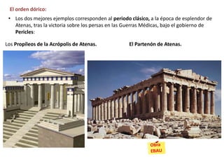 El orden dórico:
• Los dos mejores ejemplos corresponden al periodo clásico, a la época de esplendor de
Atenas, tras la victoria sobre los persas en las Guerras Médicas, bajo el gobierno de
Pericles:
Los Propíleos de la Acrópolis de Atenas. El Partenón de Atenas.
 