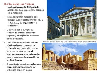 El orden dórico: Los Propíleos
• El edificio debía cumplir su
función de entrada al recinto
sagrado y albergar una biblioteca
y una pinacoteca.
• Constan de una entrada con dos
pórticos de seis columnas de
orden dórico, para cada una de
las zonas de acceso, con el
intercolumnio central más ancho
para el acceso de la procesión de
las Panateneas.
• El arquitecto colocó seis columnas
perpendiculares a los pórticos,
utilizando el orden jónico
Mnesiclés: Propíleos, Atenas, 437-431 a. C.. Parte inferior derecha templo de Aenea Niké
• Los Propíleos de la Acrópolis de
Atenas dan acceso al recinto sagrado
de la Acrópolis.
• Se construyeron mediante dos
terrazas superpuestas entre el 437 y
el 431 a.C. y su arquitecto fue
Mnesiclés.
 