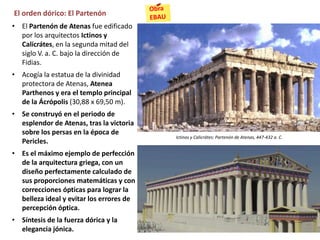 El orden dórico: El Partenón
• El Partenón de Atenas fue edificado
por los arquitectos Ictinos y
Calicrátes, en la segunda mitad del
siglo V. a. C. bajo la dirección de
Fidias.
• Acogía la estatua de la divinidad
protectora de Atenas, Atenea
Parthenos y era el templo principal
de la Ácrópolis (30,88 x 69,50 m).
• Se construyó en el periodo de
esplendor de Atenas, tras la victoria
sobre los persas en la época de
Pericles.
• Es el máximo ejemplo de perfección
de la arquitectura griega, con un
diseño perfectamente calculado de
sus proporciones matemáticas y con
correcciones ópticas para lograr la
belleza ideal y evitar los errores de
percepción óptica.
• Síntesis de la fuerza dórica y la
elegancia jónica.
Ictinos y Calicrátes: Partenón de Atenas, 447-432 a. C.
 