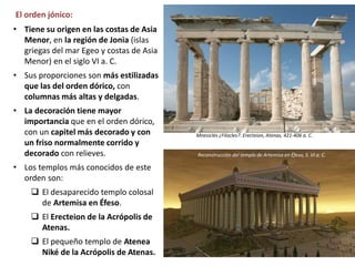 El orden jónico:
• Tiene su origen en las costas de Asia
Menor, en la región de Jonia (islas
griegas del mar Egeo y costas de Asia
Menor) en el siglo VI a. C.
• Sus proporciones son más estilizadas
que las del orden dórico, con
columnas más altas y delgadas.
• La decoración tiene mayor
importancia que en el orden dórico,
con un capitel más decorado y con
un friso normalmente corrido y
decorado con relieves.
• Los templos más conocidos de este
orden son:
 El desaparecido templo colosal
de Artemisa en Éfeso.
 El Erecteion de la Acrópolis de
Atenas.
 El pequeño templo de Atenea
Niké de la Acrópolis de Atenas.
Mnesiclés ¿Filocles?: Erecteion, Atenas, 421-406 a. C.
Reconstrucción del templo de Artemisa en Éfeso, S. VI a. C.
 