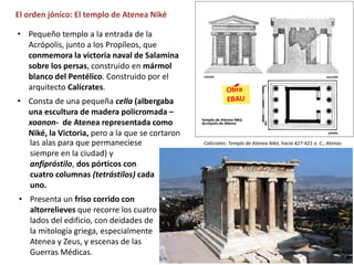 El orden jónico: El templo de Atenea Niké
las alas para que permaneciese
siempre en la ciudad) y
anfipróstilo, dos pórticos con
cuatro columnas (tetrástilos) cada
uno.
• Presenta un friso corrido con
altorrelieves que recorre los cuatro
lados del edificio, con deidades de
la mitología griega, especialmente
Atenea y Zeus, y escenas de las
Guerras Médicas.
• Pequeño templo a la entrada de la
Acrópolis, junto a los Propíleos, que
conmemora la victoria naval de Salamina
sobre los persas, construido en mármol
blanco del Pentélico. Construido por el
arquitecto Calícrates.
• Consta de una pequeña cella (albergaba
una escultura de madera policromada –
xoanon- de Atenea representada como
Niké, la Victoria, pero a la que se cortaron
Calícrates: Templo de Atenea Niké, hacia 427-421 a. C., Atenas.
 