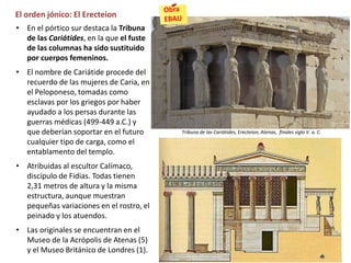 El orden jónico: El Erecteion
• En el pórtico sur destaca la Tribuna
de las Cariátides, en la que el fuste
de las columnas ha sido sustituido
por cuerpos femeninos.
• El nombre de Cariátide procede del
recuerdo de las mujeres de Caria, en
el Peloponeso, tomadas como
esclavas por los griegos por haber
ayudado a los persas durante las
guerras médicas (499-449 a.C.) y
que deberían soportar en el futuro
cualquier tipo de carga, como el
entablamento del templo.
• Atribuidas al escultor Calímaco,
discípulo de Fidias. Todas tienen
2,31 metros de altura y la misma
estructura, aunque muestran
pequeñas variaciones en el rostro, el
peinado y los atuendos.
• Las originales se encuentran en el
Museo de la Acrópolis de Atenas (5)
y el Museo Británico de Londres (1).
Tribuna de las Cariátides, Erecteion, Atenas, finales siglo V. a. C.
 