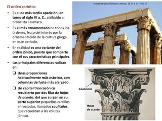 El orden corintio:
• Es el de más tardía aparición, en
torno al siglo IV a. C., atribuido al
broncista Calímaco.
• Es el más ornamentado de todos los
órdenes, fruto del interés por la
ornamentación de la cultura griega
en este periodo.
• En realidad es una variante del
orden jónico, puesto que comparte
con él sus características principales.
• Las principales diferencias radican
en:
 Unas proporciones
habitualmente más esbeltas, con
columnas de fuste más alargado.
 Un capitel troncocónico
recubierto por dos filas de hojas
de acanto, del que surgen en su
parte superior pequeños zarcillos
enroscados, llamados caulículos,
que recuerdan a las volutas
jónicas.
Templo de Zeus Olímpico, Atenas, (S. VI a. C. – II d. C)
Hojas
de acanto
Caulículos
 