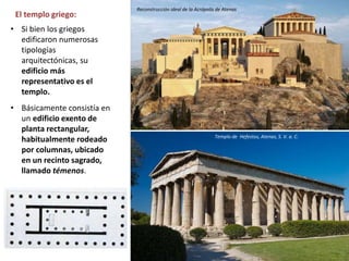 El templo griego:
• Si bien los griegos
edificaron numerosas
tipologías
arquitectónicas, su
edificio más
representativo es el
templo.
• Básicamente consistía en
un edificio exento de
planta rectangular,
habitualmente rodeado
por columnas, ubicado
en un recinto sagrado,
llamado témenos.
Templo de Hefestos, Atenas, S. V. a. C.
Reconstrucción ideal de la Acrópolis de Atenas
 