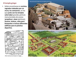 El templo griego:
• Solían encontrarse en recintos
sagrados rodeados por un
muro, los santuarios, en los
que junto con los templos
solía haber grandes pórticos
monumentales de acceso
(propíleos), stoas (pórticos),
tesoros, teatros, salas para
banquetes e incluso diferentes
edificios para la práctica
deportiva.
Reconstrucción ideal de la Acrópolis de Atenas
Reconstrucción ideal del Santuario de Zeus en Olimpia
Plano Santuario de Apolo en Delfos
 