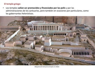 El templo griego:
• Los templos solían ser promovidos y financiados por las polis y por las
administraciones de los santuarios, pero también en ocasiones por particulares, como
los gobernantes helenísticos.
Maqueta del Santuario de Apolo en Delfos
 