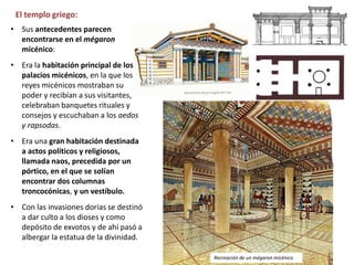 El templo griego:
• Sus antecedentes parecen
encontrarse en el mégaron
micénico:
• Era la habitación principal de los
palacios micénicos, en la que los
reyes micénicos mostraban su
poder y recibían a sus visitantes,
celebraban banquetes rituales y
consejos y escuchaban a los aedos
y rapsodas.
• Era una gran habitación destinada
a actos políticos y religiosos,
llamada naos, precedida por un
pórtico, en el que se solían
encontrar dos columnas
troncocónicas, y un vestíbulo.
• Con las invasiones dorias se destinó
a dar culto a los dioses y como
depósito de exvotos y de ahí pasó a
albergar la estatua de la divinidad.
Recreación de un mégaron micénico
 