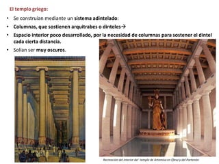 El templo griego:
• Se construían mediante un sistema adintelado:
• Columnas, que sostienen arquitrabes o dinteles
• Espacio interior poco desarrollado, por la necesidad de columnas para sostener el dintel
cada cierta distancia.
• Solían ser muy oscuros.
Recreación del interior del templo de Artemisa en Éfeso y del Partenón
 
