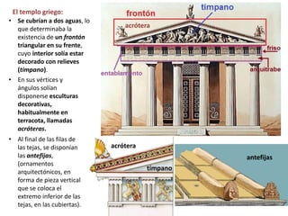 El templo griego:
• En sus vértices y
ángulos solían
disponerse esculturas
decorativas,
habitualmente en
terracota, llamadas
acróteras.
• Al final de las filas de
las tejas, se disponían
las antefijas,
(ornamentos
arquitectónicos, en
forma de pieza vertical
que se coloca el
extremo inferior de las
tejas, en las cubiertas).
acrótera
acrótera
tímpano
antefijas
• Se cubrían a dos aguas, lo
que determinaba la
existencia de un frontón
triangular en su frente,
cuyo interior solía estar
decorado con relieves
(tímpano).
 