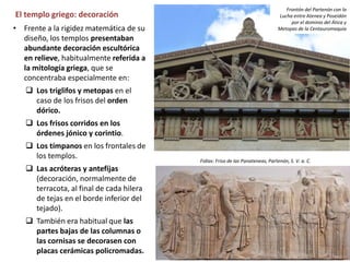 El templo griego: decoración
• Frente a la rigidez matemática de su
diseño, los templos presentaban
abundante decoración escultórica
en relieve, habitualmente referida a
la mitología griega, que se
concentraba especialmente en:
 Los triglifos y metopas en el
caso de los frisos del orden
dórico.
 Los frisos corridos en los
órdenes jónico y corintio.
 Los tímpanos en los frontales de
los templos.
 Las acróteras y antefijas
(decoración, normalmente de
terracota, al final de cada hilera
de tejas en el borde inferior del
tejado).
 También era habitual que las
partes bajas de las columnas o
las cornisas se decorasen con
placas cerámicas policromadas.
Fidias: Friso de las Panateneas, Partenón, S. V. a. C.
Frontón del Partenón con la
Lucha entre Atenea y Poseidón
por el dominio del Ática y
Metopas de la Centauromaquia
 