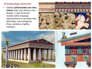 El templo griego: decoración
• Estaban policromados con vivos
colores (rojo, azul, blanco, ocre,
dorado…), que les hacían
resaltar sobre el paisaje,
especialmente en las zonas más
decoradas, como tímpanos,
frisos, acróteras, triglifos,
metopas…
 