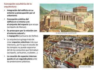 Concepción escultórica de la
arquitectura:
• Integración del edificio en su
entorno y preocupación por el
urbanismo.
• Concepción estética del
edificio en sí misma y en
el conjunto del espacio que ocupa
(acrópolis de Atenas).
• Se preocupan por la relación con
el entorno natural y
la topografía (santuario de Delfos).
• La arquitectura griega trata de
crear espacios colectivos más que
interiores, por lo que el estudio de
los templos no puede separarse
del de los conjuntos que formaban
(acrópolis, santuarios, ciudades…).
• La creación de espacios internos
queda en un segundo plano ante
las pretensiones plásticas.
Acrópolis de Atenas, reconstrucción
Santuario de Delfos
 