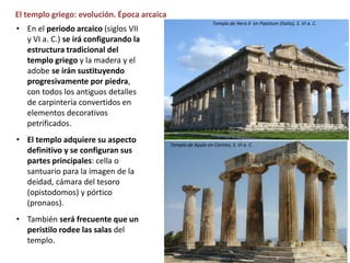 El templo griego: evolución. Época arcaica
• En el periodo arcaico (siglos VII
y VI a. C.) se irá configurando la
estructura tradicional del
templo griego y la madera y el
adobe se irán sustituyendo
progresivamente por piedra,
con todos los antiguos detalles
de carpintería convertidos en
elementos decorativos
petrificados.
• El templo adquiere su aspecto
definitivo y se configuran sus
partes principales: cella o
santuario para la imagen de la
deidad, cámara del tesoro
(opistodomos) y pórtico
(pronaos).
• También será frecuente que un
peristilo rodee las salas del
templo.
Exvoto del Heraion de Argos (Museo Nacional Atenas, siglo VIII a. C.
Templo de Hera II en Paestum (Italia), S. VI a. C.
Templo de Apolo en Corinto, S. VI a. C.
 