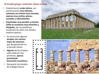 El templo griego: evolución. Época arcaica
• Se construirán algunos
templos con número
impar de columnas,
que desaparecerán en
el periodo clásico.
• Algunos de los templos,
sobre todo los más
primitivos, apenas
presentarán
decoración escultórica.
• Destacarán los templos
de la Magna Grecia.
Templo de Hera I en Paestum (Italia), S. VI a. C.
Templo C de Selinunte, siglo VI a. C.
• Predominará el orden dórico, con
construcciones muy robustas,
columnas con éntasis muy marcado,
equinos muy anchos, planos,
curvados y sobresalientes.
• Arquitrabes muy pesados y macizos.
Cellas en ocasiones muy estrechas y
alargadas, por los problemas
resultantes de cubrir con dinteles
amplios espacios.
 