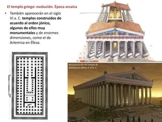 El templo griego: evolución. Época arcaica
• También aparecerán en el siglo
VI a. C. templos construidos de
acuerdo al orden jónico,
algunos de ellos muy
monumentales y de enormes
dimensiones, como el de
Artemisa en Éfeso.
Reconstrucción del templo de
Artemisa en Éfeso, S. VI a. C.
 