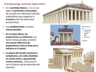 El templo griego: evolución. Época clásica
• En el periodo clásico (s. V a. C.) se
logra la perfección constructiva,
de acuerdo con laboriosos cálculos
matemáticos que aseguren la
armonía entre los elementos
constructivos.
• Los entablamentos se hacen
menos pesados.
• En el orden dórico, las
proporciones se estilizarán y se
harán menos pesadas y existirá
una menor diferencia de
proporciones entre el fuste de la
columna y el capitel.
• La planta del templo comienza a
complicarse, con cellas divididas
en varias naves o apareciendo
nuevas estancias , como ocurre
con la Estancia de las doncellas del
Partenón.
Recreaciones
de:
• El Partenón
• Templo de
Atenea
Niké
• Erecteion
(Atenas)
 