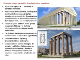 El templo griego: evolución. Postclasicismo y helenismo
• A partir del siglo IV a. C. y durante el
periodo helenístico:
• Aparecerá el orden corintio, con el que se
construirán la mayor parte de los
templos, consecuencia del decorativismo
que demandaba el refinamiento helénico
de la época. Pasó a ser el orden preferido.
• Se construyeron edificios en los que se
mezclaron el Jónico y el Corintio,
mientras que el orden dórico perdió
importancia.
• Los órdenes pierden sus normativas y las
construcciones se hacen más caprichosas.
• Se incrementará la riqueza y
ornamentación de los templos.
• Se desarrollarán nuevas tipologías de
templos y edificios religiosos, que no
mantendrán las normas clásicas de
edificios rectangulares exentos, con
columnas en sus frentes o rodeados por
ellas.
Templo de Zeus Olímpico, Atenas, (S. VI a. C. – II d. C)
 