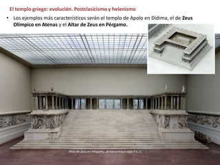 El templo griego: evolución. Postclasicismo y helenismo
• Los ejemplos más característicos serán el templo de Apolo en Dídima, el de Zeus
Olímpico en Atenas y el Altar de Zeus en Pérgamo.
Altar de Zeus en Pérgamo, primera mitad siglo II a. C.
 