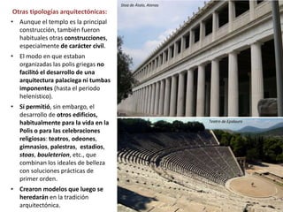 • Aunque el templo es la principal
construcción, también fueron
habituales otras construcciones,
especialmente de carácter civil.
• El modo en que estaban
organizadas las polis griegas no
facilitó el desarrollo de una
arquitectura palaciega ni tumbas
imponentes (hasta el periodo
helenístico).
• Sí permitió, sin embargo, el
desarrollo de otros edificios,
habitualmente para la vida en la
Polis o para las celebraciones
religiosas: teatros, odeones,
gimnasios, palestras, estadios,
stoas, bouleterion, etc., que
combinan los ideales de belleza
con soluciones prácticas de
primer orden.
• Crearon modelos que luego se
heredarán en la tradición
arquitectónica.
Otras tipologías arquitectónicas:
Stoa de Átalo, Atenas
Teatro de Epidauro
 