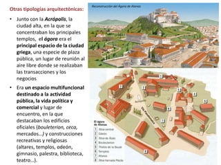 • Junto con la Acrópolis, la
ciudad alta, en la que se
concentraban los principales
templos, el ágora era el
principal espacio de la ciudad
griega, una especie de plaza
pública, un lugar de reunión al
aire libre donde se realizaban
las transacciones y los
negocios
• Era un espacio multifuncional
destinado a la actividad
pública, la vida política y
comercial y lugar de
encuentro, en la que
destacaban los edificios
oficiales (bouleterion, ceca,
mercados…) y construcciones
recreativas y religiosas
(altares, templos, odeón,
gimnasio, palestra, biblioteca,
teatro…).
Otras tipologías arquitectónicas:
Reconstrucción del Ágora de Atenas
 