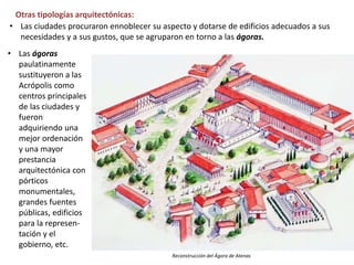 • Las ágoras
paulatinamente
sustituyeron a las
Acrópolis como
centros principales
de las ciudades y
fueron
adquiriendo una
mejor ordenación
y una mayor
prestancia
arquitectónica con
pórticos
monumentales,
grandes fuentes
públicas, edificios
para la represen-
tación y el
gobierno, etc.
Otras tipologías arquitectónicas:
• Las ciudades procuraron ennoblecer su aspecto y dotarse de edificios adecuados a sus
necesidades y a sus gustos, que se agruparon en torno a las ágoras.
Reconstrucción del Ágora de Atenas
 