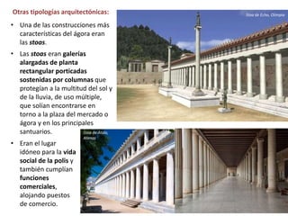 • Una de las construcciones más
características del ágora eran
las stoas.
• Las stoas eran galerías
alargadas de planta
rectangular porticadas
sostenidas por columnas que
protegían a la multitud del sol y
de la lluvia, de uso múltiple,
que solían encontrarse en
torno a la plaza del mercado o
ágora y en los principales
santuarios.
Otras tipologías arquitectónicas: Stoa de Echo, Olimpia
• Eran el lugar
idóneo para la vida
social de la polis y
también cumplían
funciones
comerciales,
alojando puestos
de comercio.
Stoa de Átalo,
Atenas
 