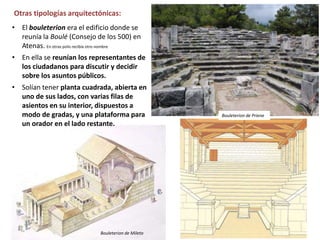 • El bouleterion era el edificio donde se
reunía la Boulé (Consejo de los 500) en
Atenas. En otras polis recibía otro nombre.
• En ella se reunían los representantes de
los ciudadanos para discutir y decidir
sobre los asuntos públicos.
• Solían tener planta cuadrada, abierta en
uno de sus lados, con varias filas de
asientos en su interior, dispuestos a
modo de gradas, y una plataforma para
un orador en el lado restante.
Otras tipologías arquitectónicas:
Bouleterion de Priene
Bouleterion de Mileto
 