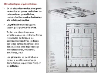 • En las ciudades y en los principales
santuarios en que se realizaban las
celebraciones panhelénicas,
también había espacios destinados
a la práctica deportiva.
• Las palestras eran los lugares
usados para practicar la lucha.
• Tenían una disposición muy
sencilla: una arena central de forma
rectangular, destinada a las
actividades deportivas, rodeada
por todas partes de pórticos que
daban acceso a las dependencias
interiores: baños, vestuarios,
almacenes, aulas
• Los gimnasios se destinaban a
formar a los atletas que luego
demostrarían su potencial físico en
los estadios.
Otras tipologías arquitectónicas:
 