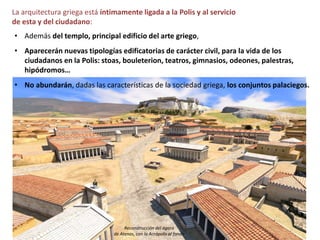 La arquitectura griega está íntimamente ligada a la Polis y al servicio
de esta y del ciudadano:
• Además del templo, principal edificio del arte griego,
• Aparecerán nuevas tipologías edificatorias de carácter civil, para la vida de los
ciudadanos en la Polis: stoas, bouleterion, teatros, gimnasios, odeones, palestras,
hipódromos…
• No abundarán, dadas las características de la sociedad griega, los conjuntos palaciegos.
Reconstrucción del ágora
de Atenas, con la Acrópolis al fondo
 