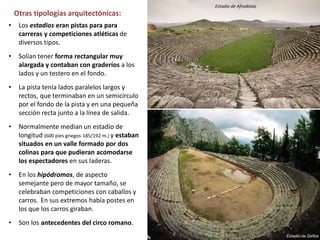 • Los estadios eran pistas para para
carreras y competiciones atléticas de
diversos tipos.
• Solían tener forma rectangular muy
alargada y contaban con graderíos a los
lados y un testero en el fondo.
• La pista tenía lados paralelos largos y
rectos, que terminaban en un semicírculo
por el fondo de la pista y en una pequeña
sección recta junto a la línea de salida.
• Normalmente medían un estadio de
longitud (600 pies griegos-185/192 m.) y estaban
situados en un valle formado por dos
colinas para que pudieran acomodarse
los espectadores en sus laderas.
• En los hipódromos, de aspecto
semejante pero de mayor tamaño, se
celebraban competiciones con caballos y
carros. En sus extremos había postes en
los que los carros giraban.
• Son los antecedentes del circo romano.
Otras tipologías arquitectónicas:
Estadio de Afrodisias
 