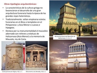• La características de la cultura griega no
favorecieron el desarrollo de una gran
arquitectura funeraria hasta la época de los
grandes reyes helenísticos.
• Tradicionalmente solían emplearse estelas
funerarias en el Ática o templetes en el
Peloponeso y Asia Menor o cuevas e
hipogeos.
• Destaca por su monumentalidad el mausoleo
adornado con relieves y estatuas de
Halicarnaso (Asia Menor) a la memoria de
Mausolo, rey de Caria.
Otras tipologías arquitectónicas:
Monumento a las Nereidas, 410 a. C.
Reconstrucciones del Mausoleo de
Halicarnaso, S. IV. a. C
Estela funeraria de Hegeso, 410, a. C.
 