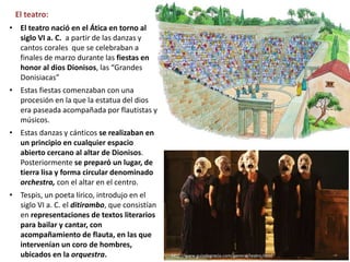 El teatro:
• El teatro nació en el Ática en torno al
siglo VI a. C. a partir de las danzas y
cantos corales que se celebraban a
finales de marzo durante las fiestas en
honor al dios Dionisos, las “Grandes
Donisiacas”
• Estas fiestas comenzaban con una
procesión en la que la estatua del dios
era paseada acompañada por flautistas y
músicos.
• Estas danzas y cánticos se realizaban en
un principio en cualquier espacio
abierto cercano al altar de Dionisos.
Posteriormente se preparó un lugar, de
tierra lisa y forma circular denominado
orchestra, con el altar en el centro.
• Tespis, un poeta lírico, introdujo en el
siglo VI a. C. el ditirambo, que consistían
en representaciones de textos literarios
para bailar y cantar, con
acompañamiento de flauta, en las que
intervenían un coro de hombres,
ubicados en la orquestra. http://www.guiadegrecia.com/general/teatro.html
 