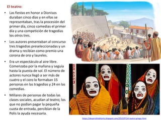 • Las fiestas en honor a Dionisos
duraban cinco días y en ellas se
representaban, tras la procesión del
primer día, cinco comedias el primer
día y una competición de tragedias
los otros tres.
• Los autores presentaban al concurso
tres tragedias preseleccionadas y un
drama y recibían como premio una
corona de oro y laureles.
• Era un espectáculo al aire libre.
Comenzaba por la mañana y seguía
hasta la puesta de sol. El número de
actores nunca llegó a ser más de
cuatro y el coro lo formaban 15
personas en las tragedias y 24 en las
comedias.
• Millares de personas de todas las
clases sociales, acudían al teatro; los
que no podían pagar la pequeña
cuota de entrada, percibían de la
Polis la ayuda necesaria.
El teatro:
https://desarrollodelarte.blogspot.com/2010/07/el-teatro-griego.html
 