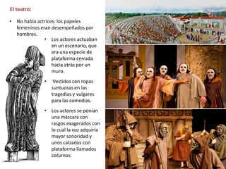 El teatro:
https://desarrollodelarte.blogspot.com/2010/07/el-teatro-griego.html
• No había actrices: los papeles
femeninos eran desempeñados por
hombres.
• Los actores actuaban
en un escenario, que
era una especie de
plataforma cerrada
hacia atrás por un
muro.
• Vestidos con ropas
suntuosas en las
tragedias y vulgares
para las comedias.
• Los actores se ponían
una máscara con
rasgos exagerados con
lo cual la voz adquiría
mayor sonoridad y
unos calzados con
plataforma llamados
coturnos.
 