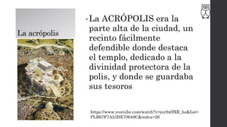 La acrópolis
• La ACRÓPOLIS era la
parte alta de la ciudad, un
recinto fácilmente
defendible donde destaca
el templo, dedicado a la
divinidad protectora de la
polis, y donde se guardaba
sus tesoros
https://www.youtube.com/watch?v=joy9xOXR_hs&list=
PLB67F7A53DE70649C&index=26
 
