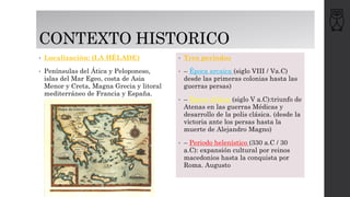 CONTEXTO HISTORICO
• Localización: (LA HÉLADE)
• Penínsulas del Ática y Peloponeso,
islas del Mar Egeo, costa de Asia
Menor y Creta, Magna Grecia y litoral
mediterráneo de Francia y España.
• Tres periodos
• – Época arcaica (siglo VIII / Va.C)
desde las primeras colonias hasta las
guerras persas)
• – Época clásica (siglo V a.C):triunfo de
Atenas en las guerras Médicas y
desarrollo de la polis clásica. (desde la
victoria ante los persas hasta la
muerte de Alejandro Magno)
• – Periodo helenístico (330 a.C / 30
a.C): expansión cultural por reinos
macedonios hasta la conquista por
Roma. Augusto
 