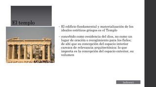 El templo
• El edificio fundamental y materialización de los
ideales estéticos griegos es el Templo
• concebido como residencia del dios, no como un
lugar de oración o recogimiento para los fieles;
de ahí que su concepción del espacio interior
carezca de relevancia arquitectónica: lo que
importa es la concepción del espacio exterior, su
volumen
 