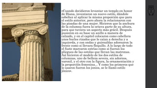 • «Cuando decidieron levantar un templo en honor
de Diana, inventaron un nuevo estilo, dándole
esbeltez al aplicar la misma proporción que para
el estilo anterior, pero ahora la relacionaron con
las pisadas de una mujer. Hicieron que la anchura
de la columna fuera la octava parte de su altura,
para que tuviera un aspecto más grácil. Después
pusieron en su base un anillo a manera de
calzado, y en el capitel colocaron como cabellera
unos bucles rizados que le caían a derecha y a
izquierda, y con ondas y guirnaldas adornaron la
frente como si llevara flequillo. A lo largo de todo
el fuste marcaron estrías como si fueran los
pliegues de las estolas que llevan las matronas.
Así hicieron el modelo de los dos estilos de
columnas, uno de belleza severa, sin adornos,
varonil, y el otro con la figura, la ornamentación y
la proporción femenina... Y como los primeros que
lo usaron fueron los jonios, se le llamó estilo
jónico».
 