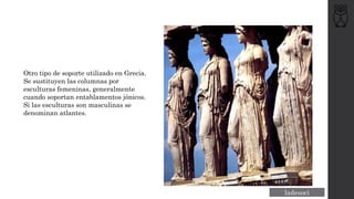 Otro tipo de soporte utilizado en Grecia.
Se sustituyen las columnas por
esculturas femeninas, generalmente
cuando soportan entablamentos jónicos.
Si las esculturas son masculinas se
denominan atlantes.
 