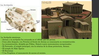 La Acrópolis ateniense.
– Atenas y su acrópolis fue arrasada en el 480AC por los persas.
– Unos años después, con Pericles al frente de Atenas se comenzaría su reconstrucción.
– La reconstrucción, dirigida por Fidias. Dejará cuatro monumentos excepcionales:
• El Partenón, el templo principal, con la estatua de la diosa protectora, Atenea.
• El templo de Niké Áptera
• El Erecteion
• Y los Propileos, el monumento de acceso al recinto.
 