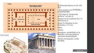 El Partenón (hacia el 447-432
AC)
– Sus autores son ICTINOS y
CALÍCRATES
– Se buscó la “proporción
perfecta” así que se
rompió con la tradición (6 x 13
columnas) al
situar 8 columnas en las
fachadas y 17 a los
lados.
-dórico
-períptero, octóstilo(8) en la
fachada y con dos pórticos
interiores hexástilos(6).
Planta rectangular y cella
dividida
 
