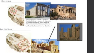 Templo compuesto, dedicado a tres dioses:
Poseidón, Krekrops y Athenea. Su disposición
Es de planta rectangular, con un pórtico de
Orden jónico hexástilo. Destaca el pórtico de
Las Cariátides. Su constructor fue Mnesicles.
 